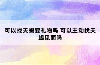 可以找天蝎要礼物吗 可以主动找天蝎见面吗